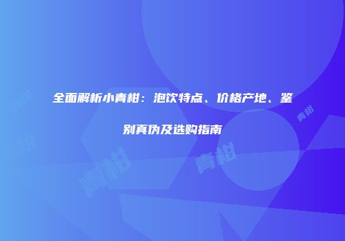 全面解析小青柑：泡饮特点、价格产地、鉴别真伪及选购指南