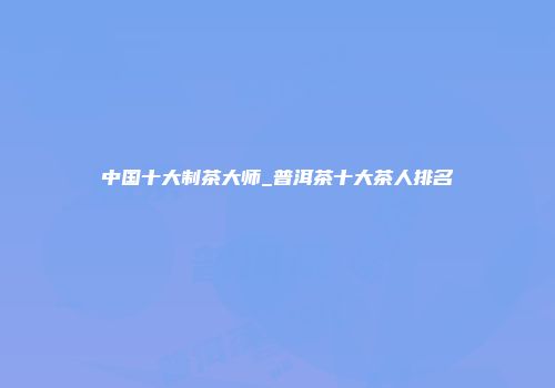 中国十大制茶大师_普洱茶十大茶人排名