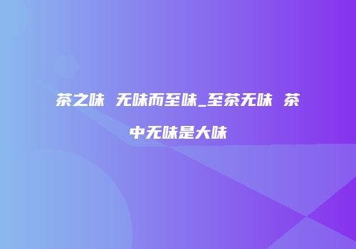 茶之味 无味而至味_至茶无味 茶中无味是大味