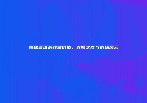 揭秘普洱茶收藏价值：大师之作与市场风云