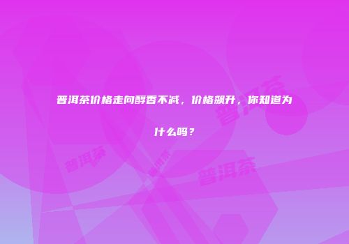 普洱茶价格走向醇香不减，价格飙升，你知道为什么吗？