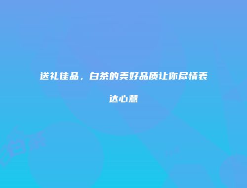 送礼佳品，白茶的美好品质让你尽情表达心意