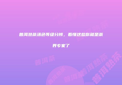 普洱熟茶汤色等级分辨，看懂这些你就是茶界专家了
