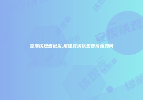 安溪铁观音批发,福建安溪铁观音价格如何