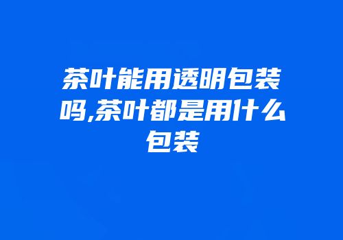 茶叶能用透明包装吗,茶叶都是用什么包装