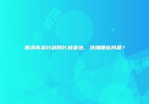 普洱市茶叶副局长被查处，涉嫌哪些问题？
