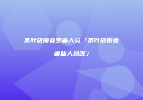茶叶店需要哪些人员「茶叶店需要哪些人员呢」