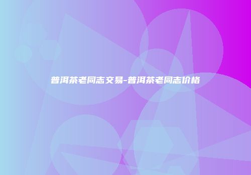 普洱茶老同志交易-普洱茶老同志价格