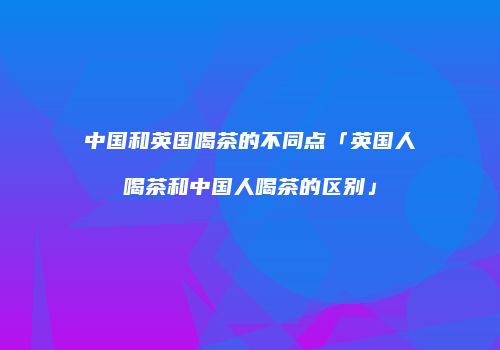 中国和英国喝茶的不同点「英国人喝茶和中国人喝茶的区别」