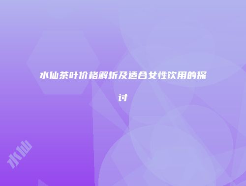 水仙茶叶价格解析及适合女性饮用的探讨