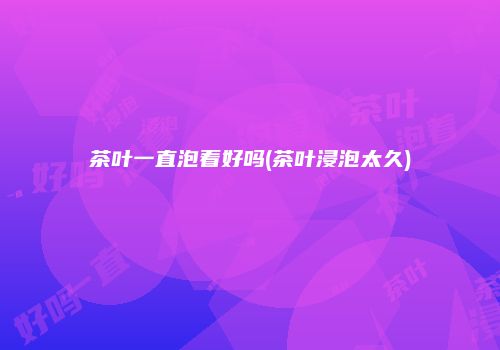 茶叶一直泡着好吗(茶叶浸泡太久)