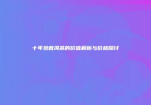 十年熟普洱茶的价值解析与价格探讨