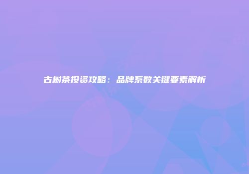 古树茶投资攻略：品牌系数关键要素解析