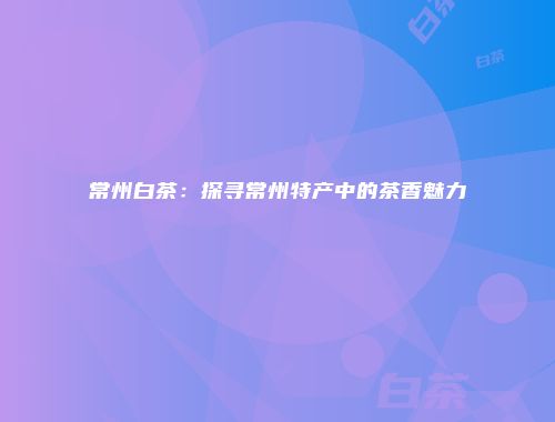 常州白茶：探寻常州特产中的茶香魅力