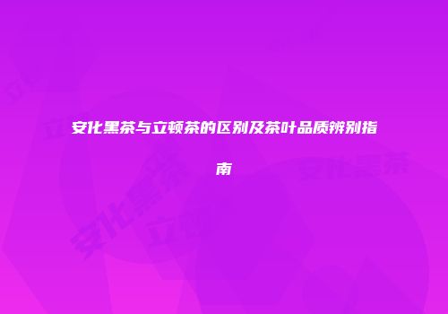 安化黑茶与立顿茶的区别及茶叶品质辨别指南