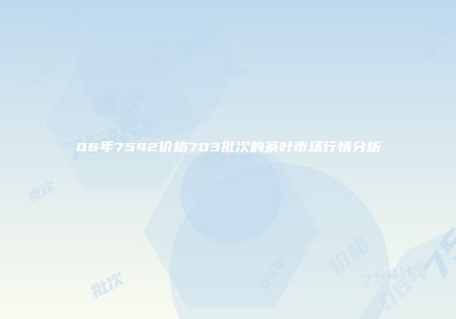 06年7542价格703批次的茶叶市场行情分析