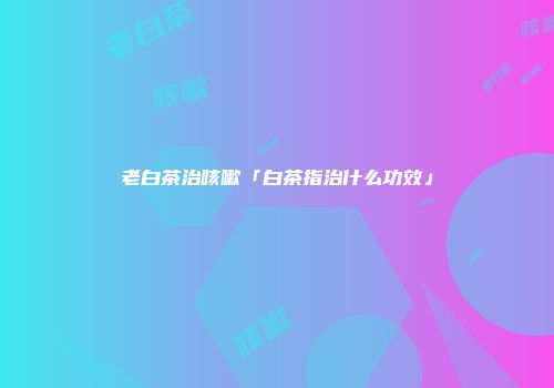 老白茶治咳嗽「白茶指治什么功效」
