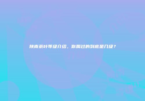 陕南茶叶等级介绍，你喝过的到底是几级？