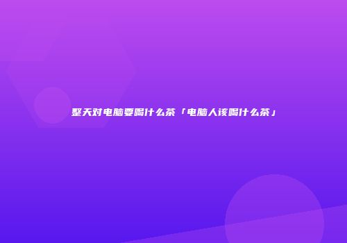 整天对电脑要喝什么茶「电脑人该喝什么茶」