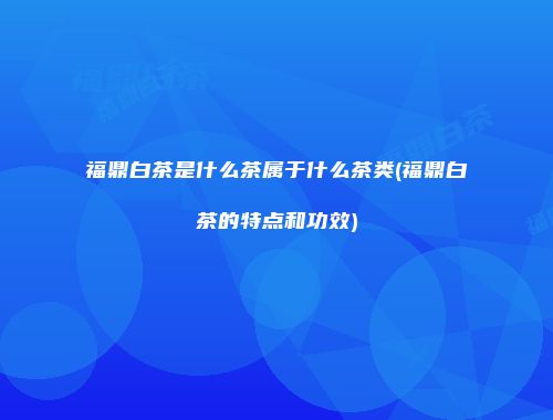 福鼎白茶是什么茶属于什么茶类(福鼎白茶的特点和功效)