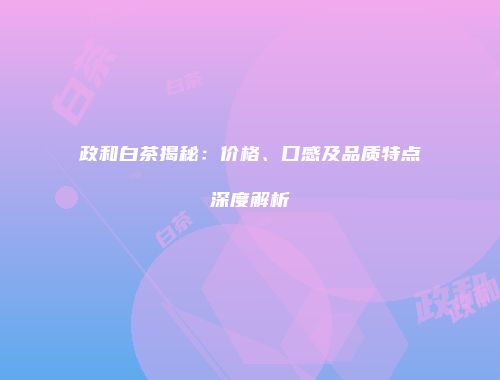 政和白茶揭秘：价格、口感及品质特点深度解析