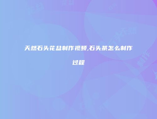 天然石头花盆制作视频,石头茶怎么制作过程