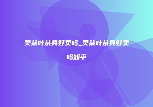 卖茶叶茶具好卖吗_卖茶叶茶具好卖吗知乎