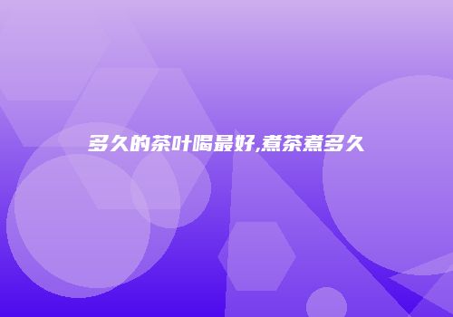 多久的茶叶喝最好,煮茶煮多久