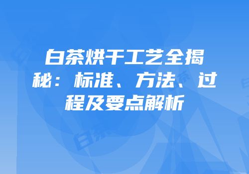 白茶烘干工艺全揭秘：标准、方法、过程及要点解析