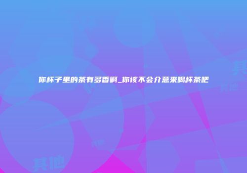 你杯子里的茶有多香啊_你该不会介意来喝杯茶吧