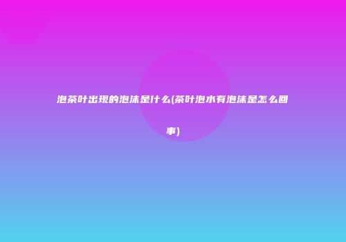 泡茶叶出现的泡沫是什么(茶叶泡水有泡沫是怎么回事)