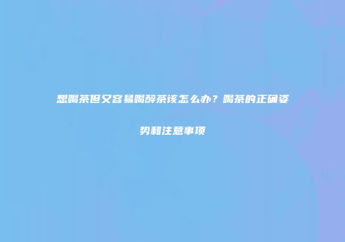 想喝茶但又容易喝醉茶该怎么办？喝茶的正确姿势和注意事项