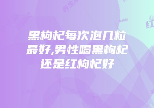 黑枸杞每次泡几粒最好,男性喝黑枸杞还是红枸杞好