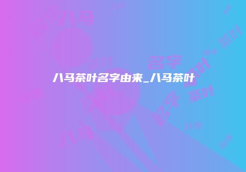八马茶叶名字由来_八马茶叶