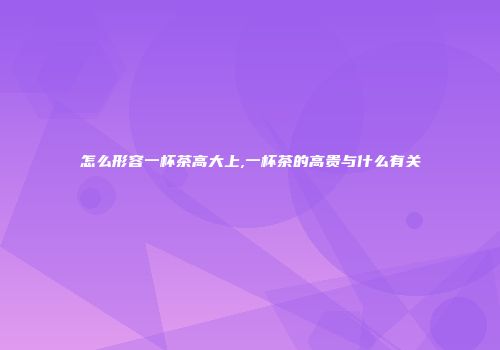 怎么形容一杯茶高大上,一杯茶的高贵与什么有关