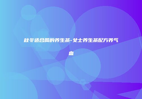秋冬适合喝的养生茶-女士养生茶配方养气血