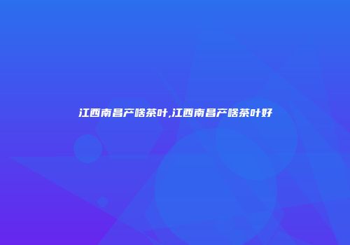 江西南昌产啥茶叶,江西南昌产啥茶叶好