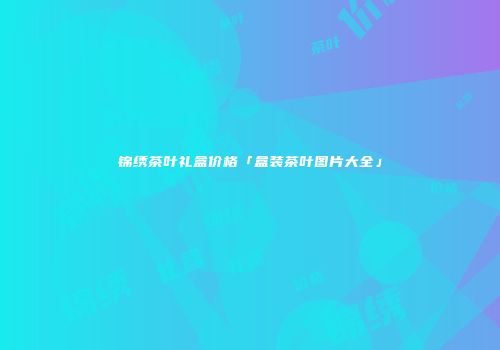 锦绣茶叶礼盒价格「盒装茶叶图片大全」