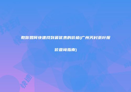 教你如何快速找到最优惠的价格(广州芳村茶叶报价查询指南)