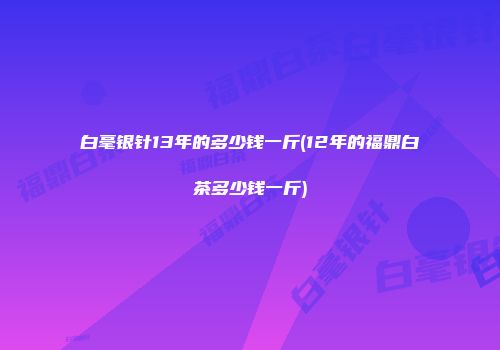 白毫银针13年的多少钱一斤(12年的福鼎白茶多少钱一斤)