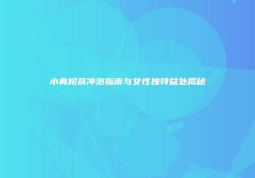 小青柑茶冲泡指南与女性独特益处揭秘