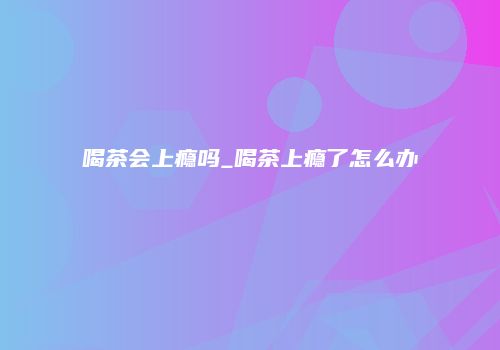喝茶会上瘾吗_喝茶上瘾了怎么办
