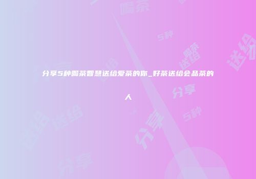 分享5种喝茶智慧送给爱茶的你_好茶送给会品茶的人