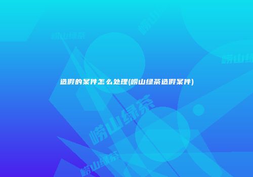 造假的案件怎么处理(崂山绿茶造假案件)