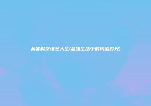 从容喝茶坦然人生(品味生活中的闲暇时光)