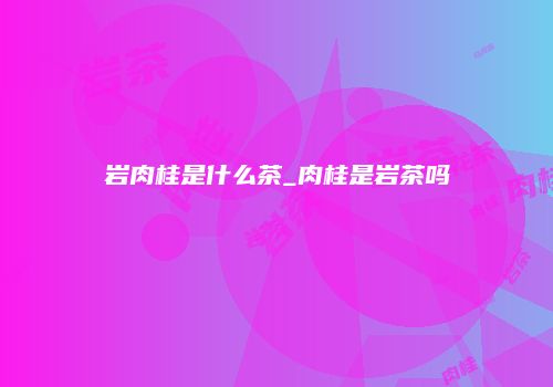 岩肉桂是什么茶_肉桂是岩茶吗