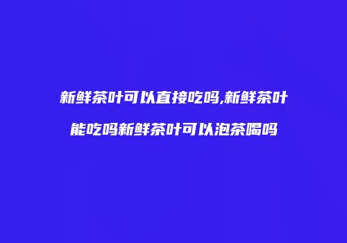 新鲜茶叶可以直接吃吗,新鲜茶叶能吃吗新鲜茶叶可以泡茶喝吗