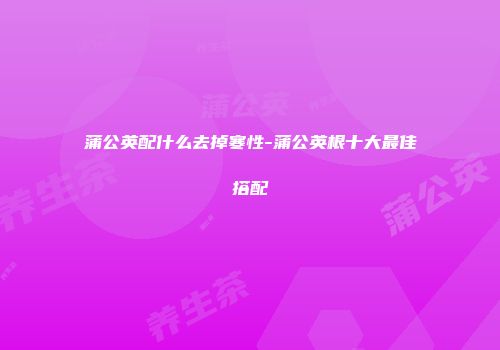 蒲公英配什么去掉寒性-蒲公英根十大最佳搭配