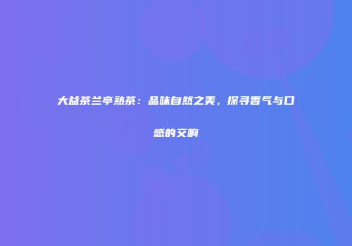 大益茶兰亭熟茶：品味自然之美，探寻香气与口感的交响