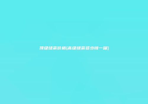 顶级绿茶价格(高级绿茶多少钱一罐)